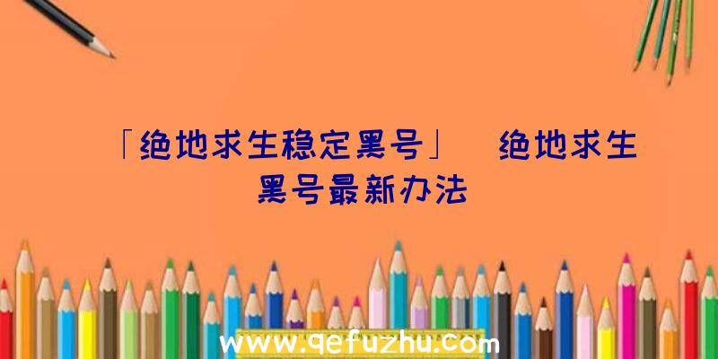 「绝地求生稳定黑号」|绝地求生黑号最新办法